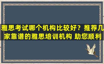 雅思考试哪个机构比较好？推荐几家靠谱的雅思培训机构 助您顺利通过考试